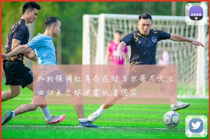 加利强调红鸟存在时马尔蒂尼无法回归米兰球迷需认清现实