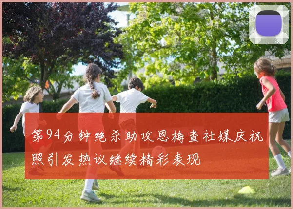 第94分钟绝杀助攻恩梅查社媒庆祝照引发热议继续精彩表现