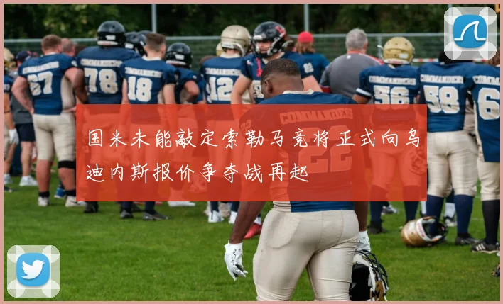 国米未能敲定索勒马竞将正式向乌迪内斯报价争夺战再起
