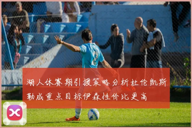 湖人休赛期引援策略分析杜伦凯斯勒成重点目标伊森性价比更高