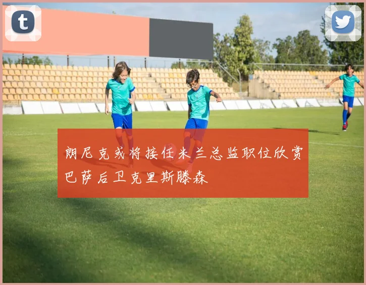 朗尼克或将接任米兰总监职位欣赏巴萨后卫克里斯滕森