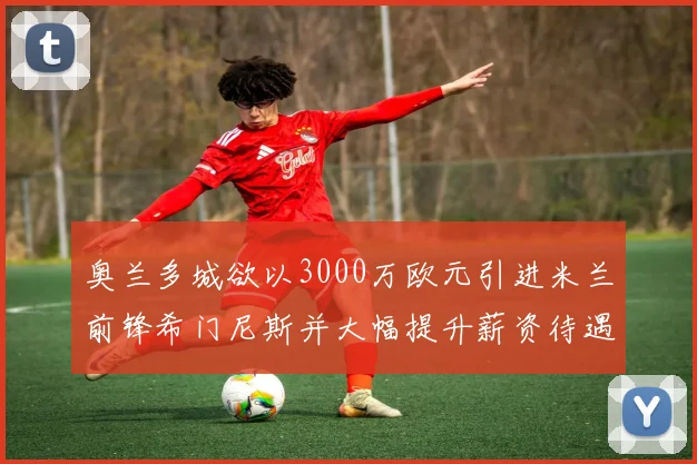奥兰多城欲以3000万欧元引进米兰前锋希门尼斯并大幅提升薪资待遇