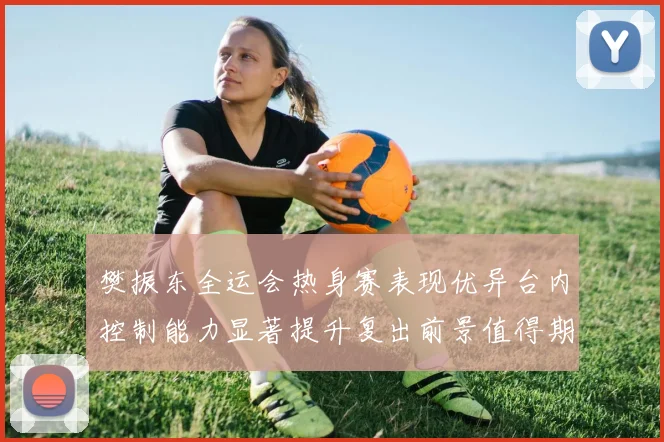 樊振东全运会热身赛表现优异台内控制能力显著提升复出前景值得期待