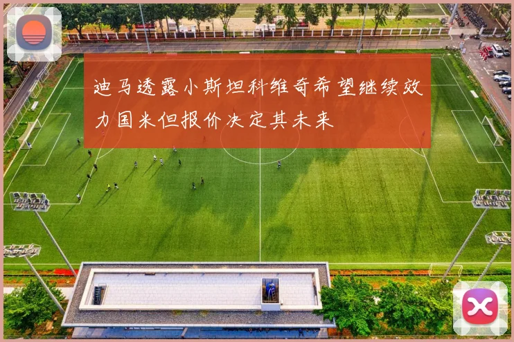迪马透露小斯坦科维奇希望继续效力国米但报价决定其未来