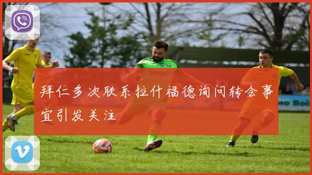 拜仁多次联系拉什福德询问转会事宜引发关注
