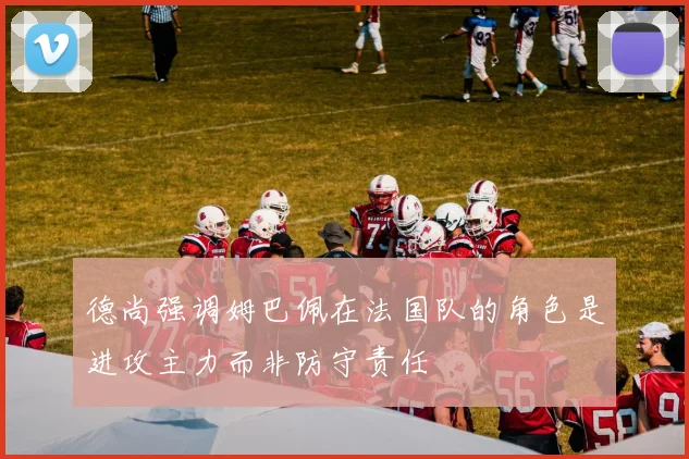 德尚强调姆巴佩在法国队的角色是进攻主力而非防守责任