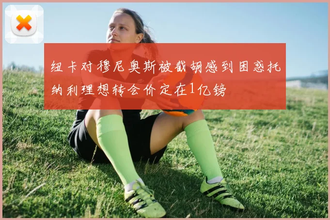 纽卡对穆尼奥斯被截胡感到困惑托纳利理想转会价定在1亿镑