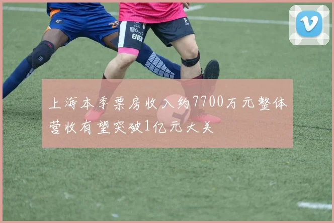 上海本季票房收入约7700万元整体营收有望突破1亿元大关