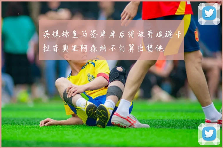 英媒称皇马签库库后将放弃追逐卡拉菲奥里阿森纳不打算出售他