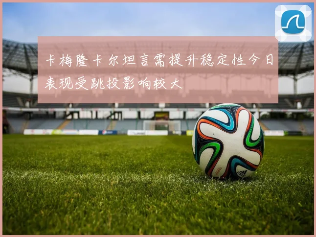 卡梅隆卡尔坦言需提升稳定性今日表现受跳投影响较大