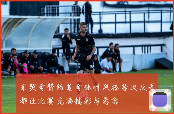 东契奇赞约基奇独特风格每次交手都让比赛充满精彩与悬念