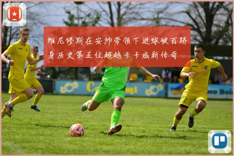 维尼修斯在安帅带领下进球破百跻身历史第五位超越卡卡成新传奇