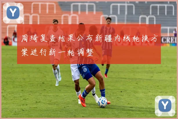 周琦复查结果公布新疆内线轮换方案进行新一轮调整