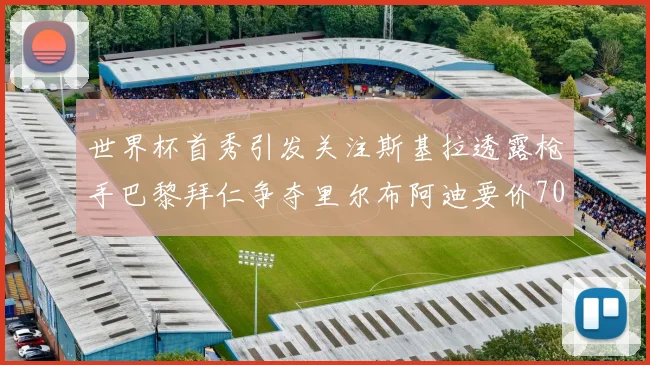 世界杯首秀引发关注斯基拉透露枪手巴黎拜仁争夺里尔布阿迪要价7000万欧