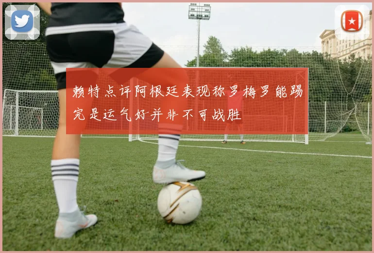 赖特点评阿根廷表现称罗梅罗能踢完是运气好并非不可战胜